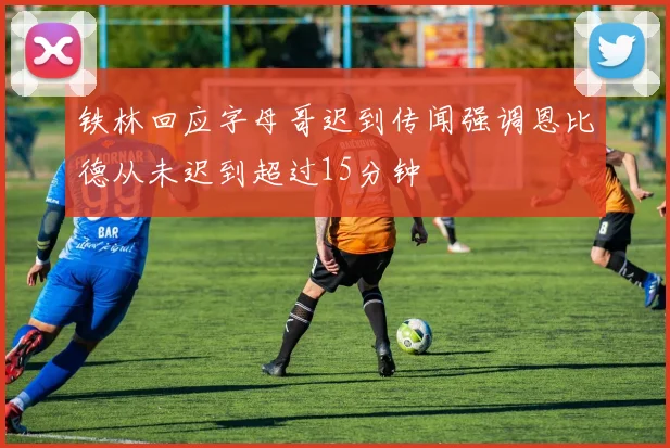 铁林回应字母哥迟到传闻强调恩比德从未迟到超过15分钟