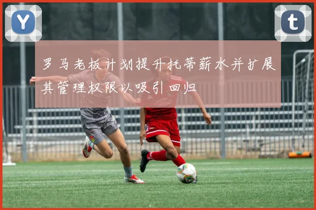罗马老板计划提升托蒂薪水并扩展其管理权限以吸引回归