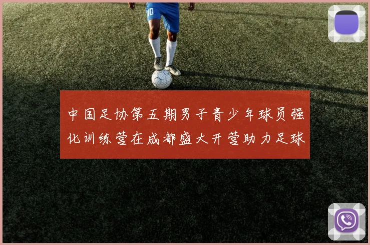 中国足协第五期男子青少年球员强化训练营在成都盛大开营助力足球未来发展