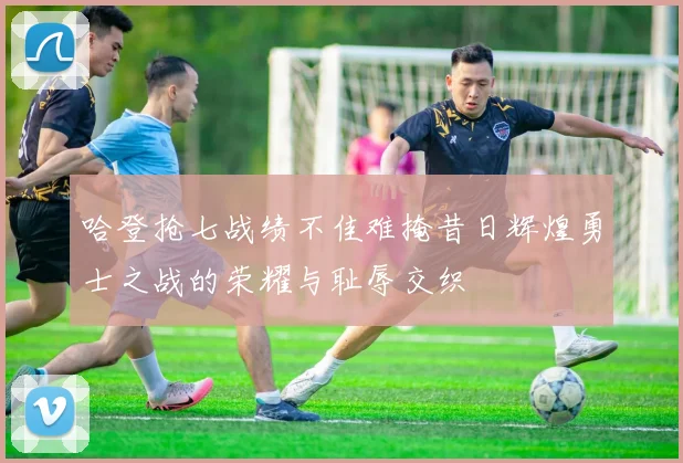 哈登抢七战绩不佳难掩昔日辉煌勇士之战的荣耀与耻辱交织