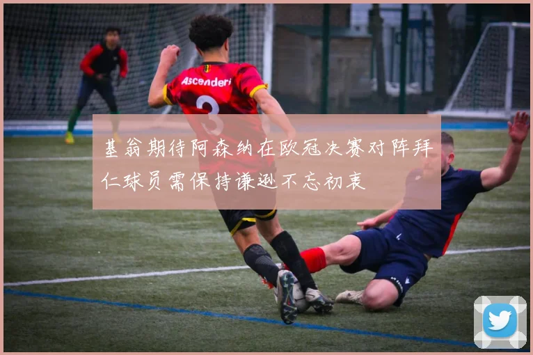 基翁期待阿森纳在欧冠决赛对阵拜仁球员需保持谦逊不忘初衷