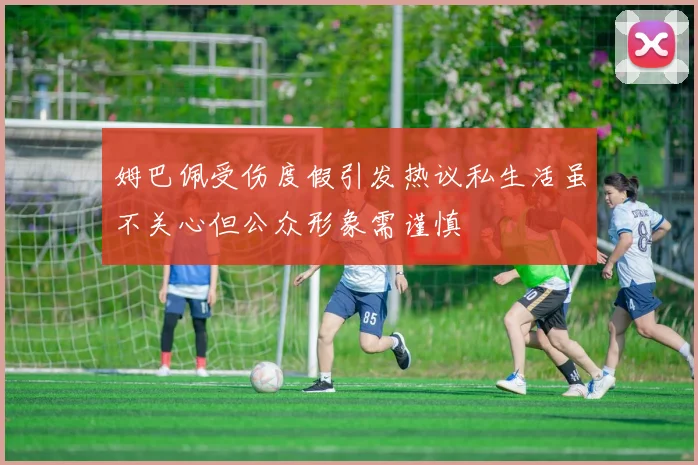 姆巴佩受伤度假引发热议私生活虽不关心但公众形象需谨慎
